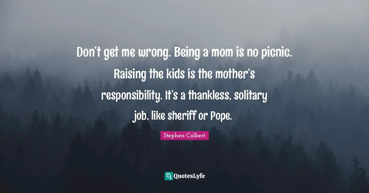 Don’t get me wrong. Being a mom is no picnic. Raising the kids is the mother’s responsibility. It’s a thankless, solitary job, like sheriff or Pope.