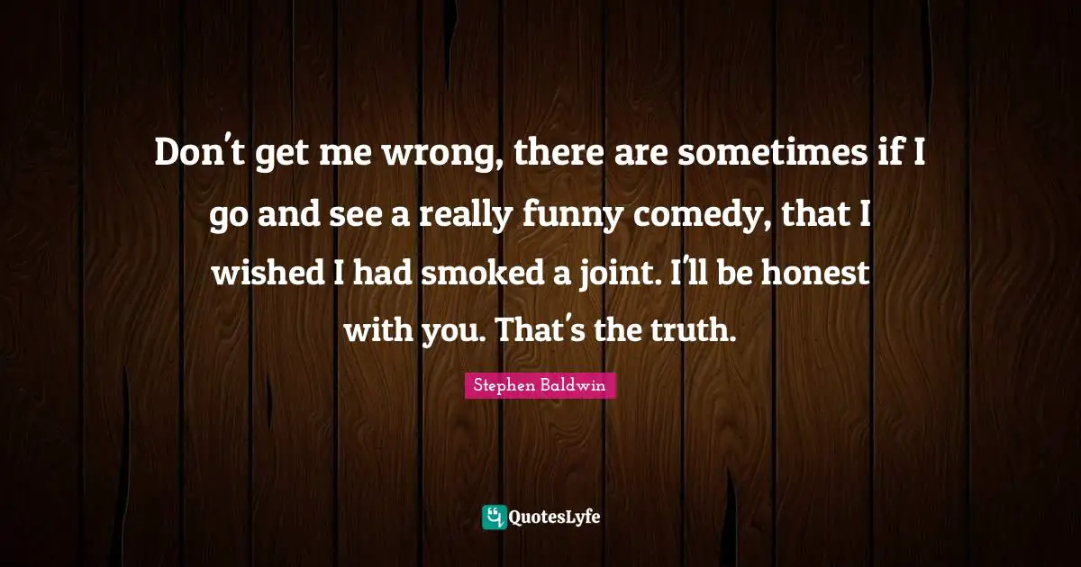 Don't get me wrong, there are sometimes if I go and see a really funny comedy, that I wished I had smoked a joint. I'll be honest with you. That's the truth.
