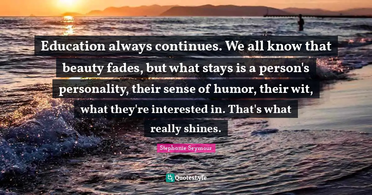 Education always continues. We all know that beauty fades, but what stays is a person's personality, their sense of humor, their wit, what they're interested in. That's what really shines.