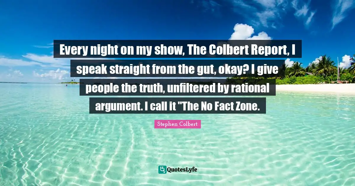 Every night on my show, The Colbert Report, I speak straight from the gut, okay? I give people the truth, unfiltered by rational argument. I call it "The No Fact Zone.