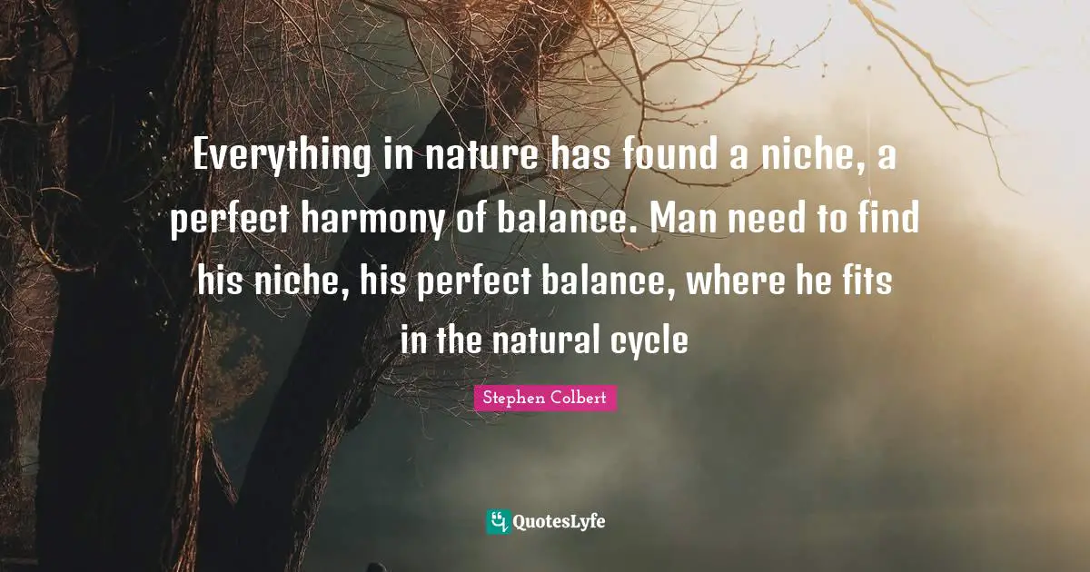 Everything in nature has found a niche, a perfect harmony of balance. Man need to find his niche, his perfect balance, where he fits in the natural cycle