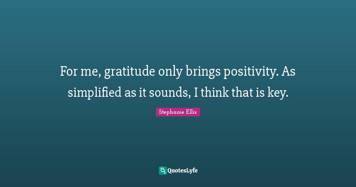 For me, gratitude only brings positivity. As simplified as it sounds, I think that is key.