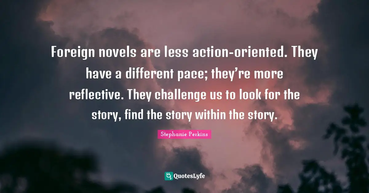 Stephanie Perkins Quotes: "Foreign novels are less action-oriented. They have a different pace; they’re more reflective. They challenge us to look for the story, find the story within the story."