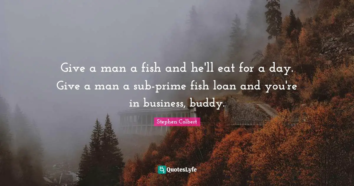 Give a man a fish and he'll eat for a day. Give a man a sub-prime fish loan and you're in business, buddy.