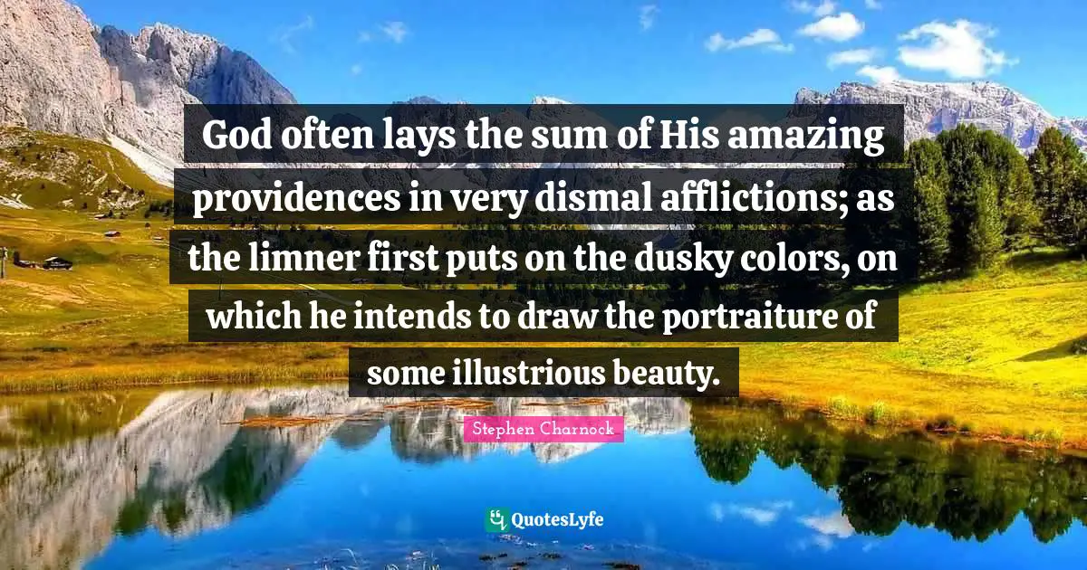 God often lays the sum of His amazing providences in very dismal afflictions; as the limner first puts on the dusky colors, on which he intends to draw the portraiture of some illustrious beauty.
