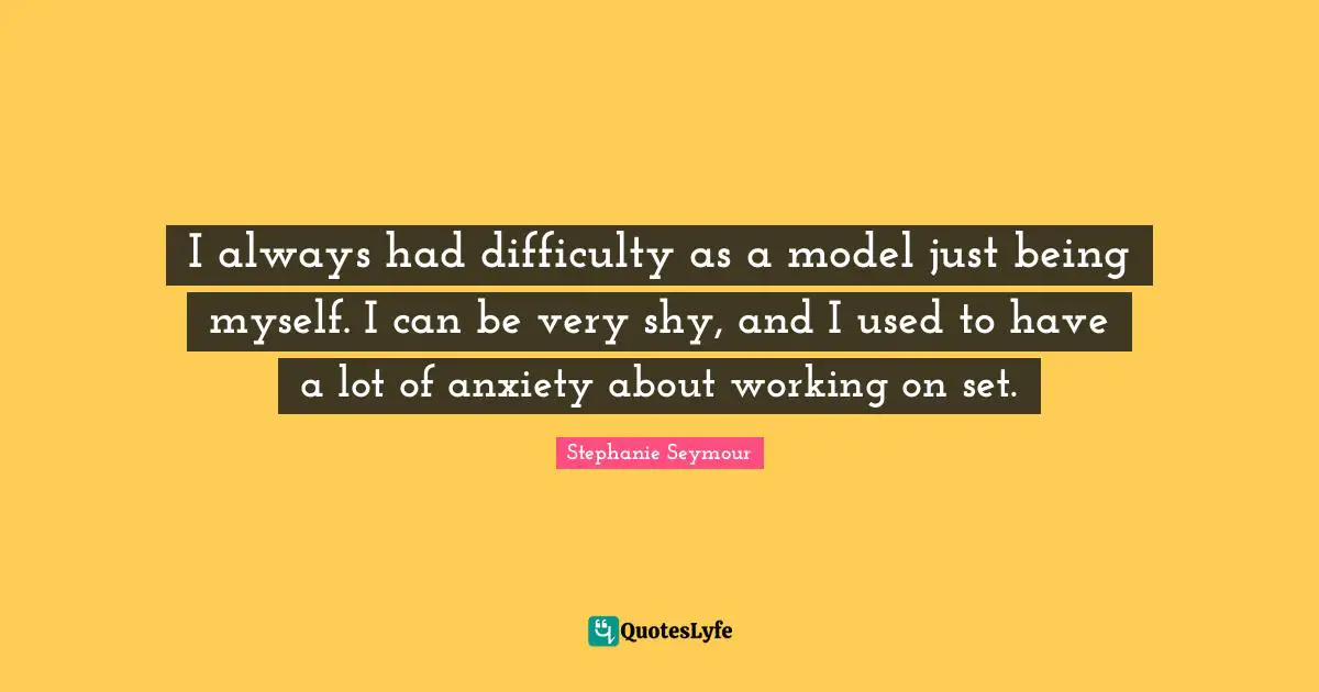 I always had difficulty as a model just being myself. I can be very shy, and I used to have a lot of anxiety about working on set.