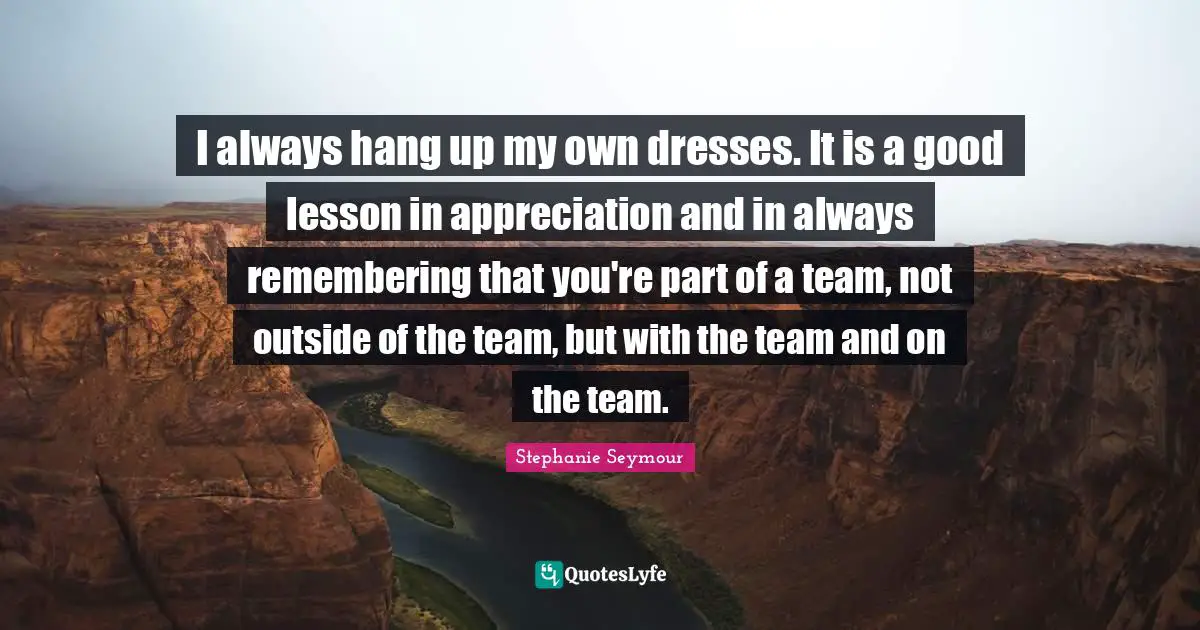 I always hang up my own dresses. It is a good lesson in appreciation and in always remembering that you're part of a team, not outside of the team, but with the team and on the team.