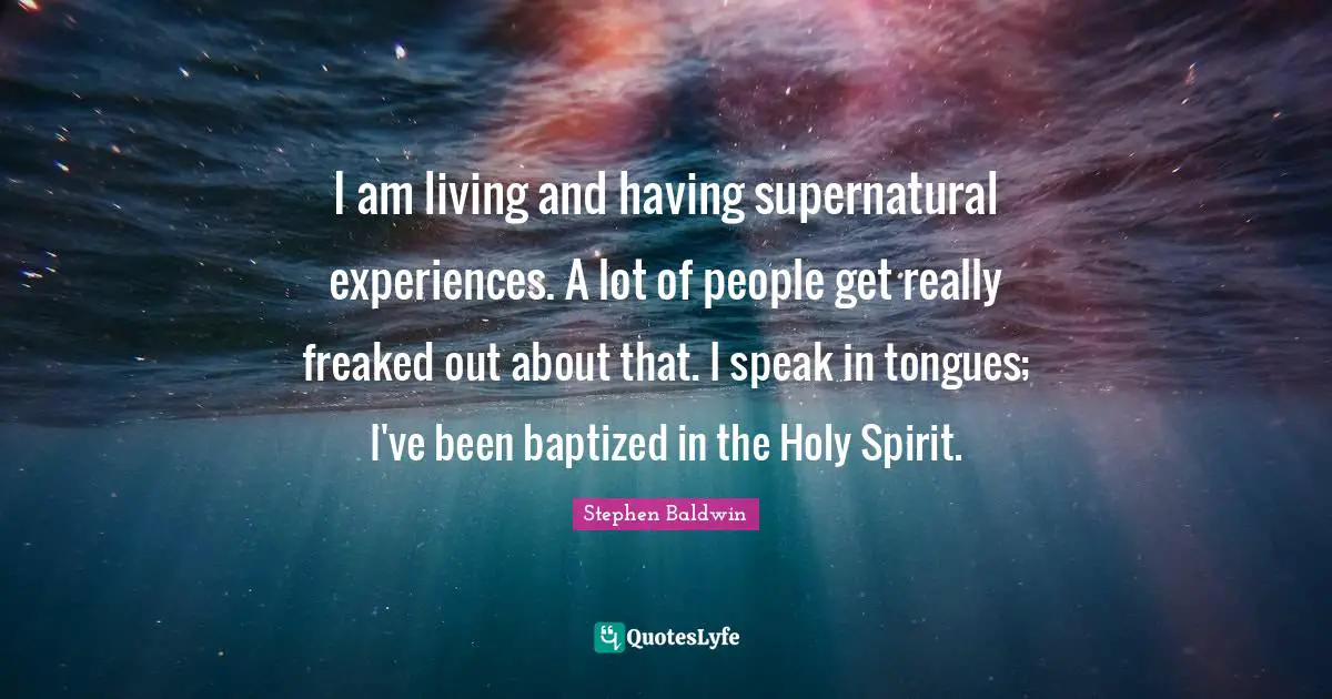 I am living and having supernatural experiences. A lot of people get really freaked out about that. I speak in tongues; I've been baptized in the Holy Spirit.