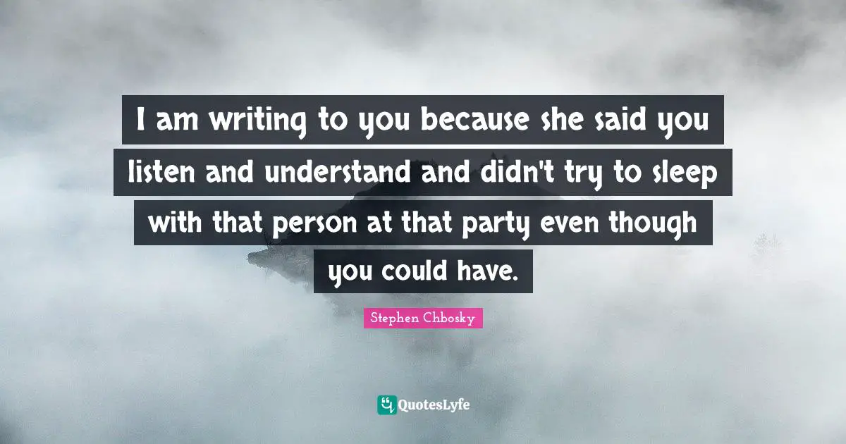I am writing to you because she said you listen and understand and didn't try to sleep with that person at that party even though you could have.