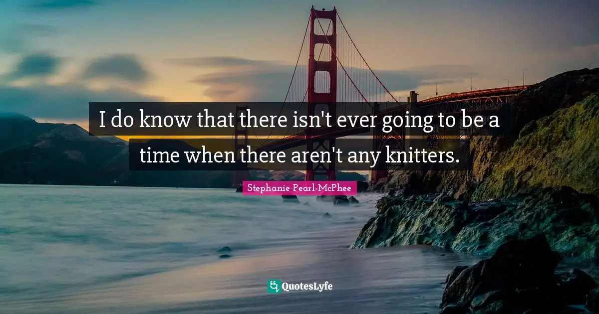 I do know that there isn't ever going to be a time when there aren't any knitters.