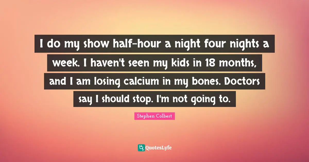 I do my show half-hour a night four nights a week. I haven't seen my kids in 18 months, and I am losing calcium in my bones. Doctors say I should stop. I'm not going to.