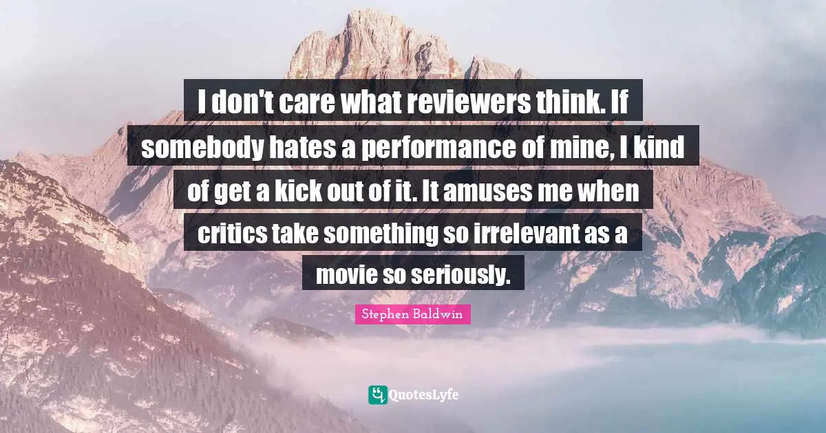 I don't care what reviewers think. If somebody hates a performance of mine, I kind of get a kick out of it. It amuses me when critics take something so irrelevant as a movie so seriously.