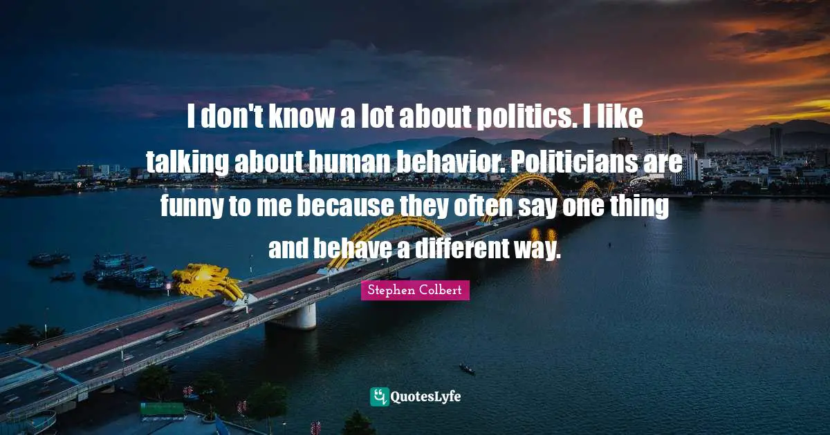 I don't know a lot about politics. I like talking about human behavior. Politicians are funny to me because they often say one thing and behave a different way.