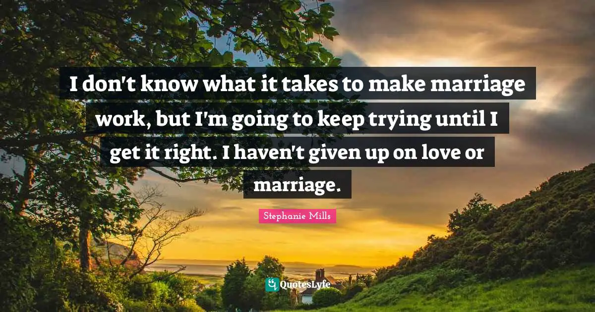 I don't know what it takes to make marriage work, but I'm going to keep trying until I get it right. I haven't given up on love or marriage.