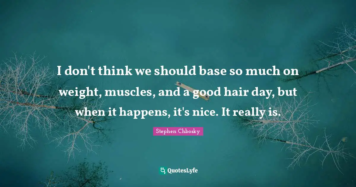 I don't think we should base so much on weight, muscles, and a good hair day, but when it happens, it's nice. It really is.