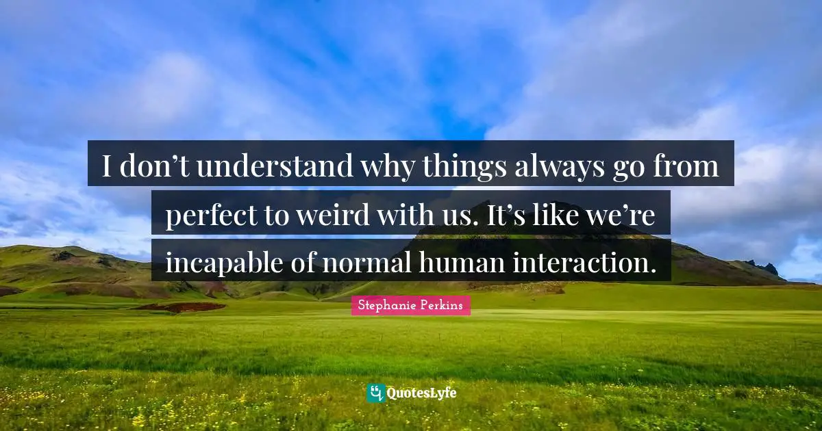I don’t understand why things always go from perfect to weird with us. It’s like we’re incapable of normal human interaction.