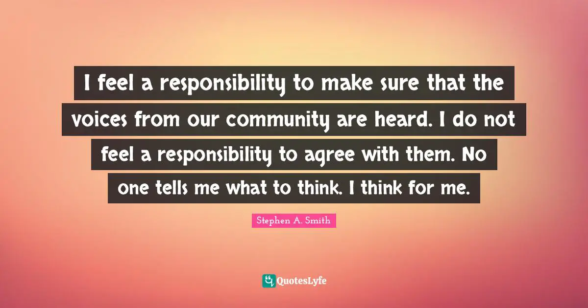 Stephen A. Smith Quotes: "I feel a responsibility to make sure that the voices from our community are heard. I do not feel a responsibility to agree with them. No one tells me what to think. I think for me."