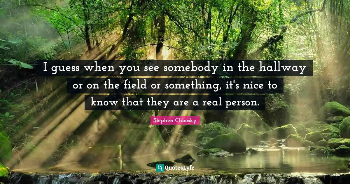 I guess when you see somebody in the hallway or on the field or something, it's nice to know that they are a real person.