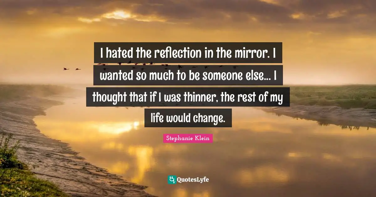 I hated the reflection in the mirror. I wanted so much to be someone else... I thought that if I was thinner, the rest of my life would change.