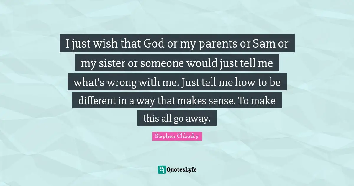 I just wish that God or my parents or Sam or my sister or someone would just tell me what's wrong with me. Just tell me how to be different in a way that makes sense. To make this all go away.