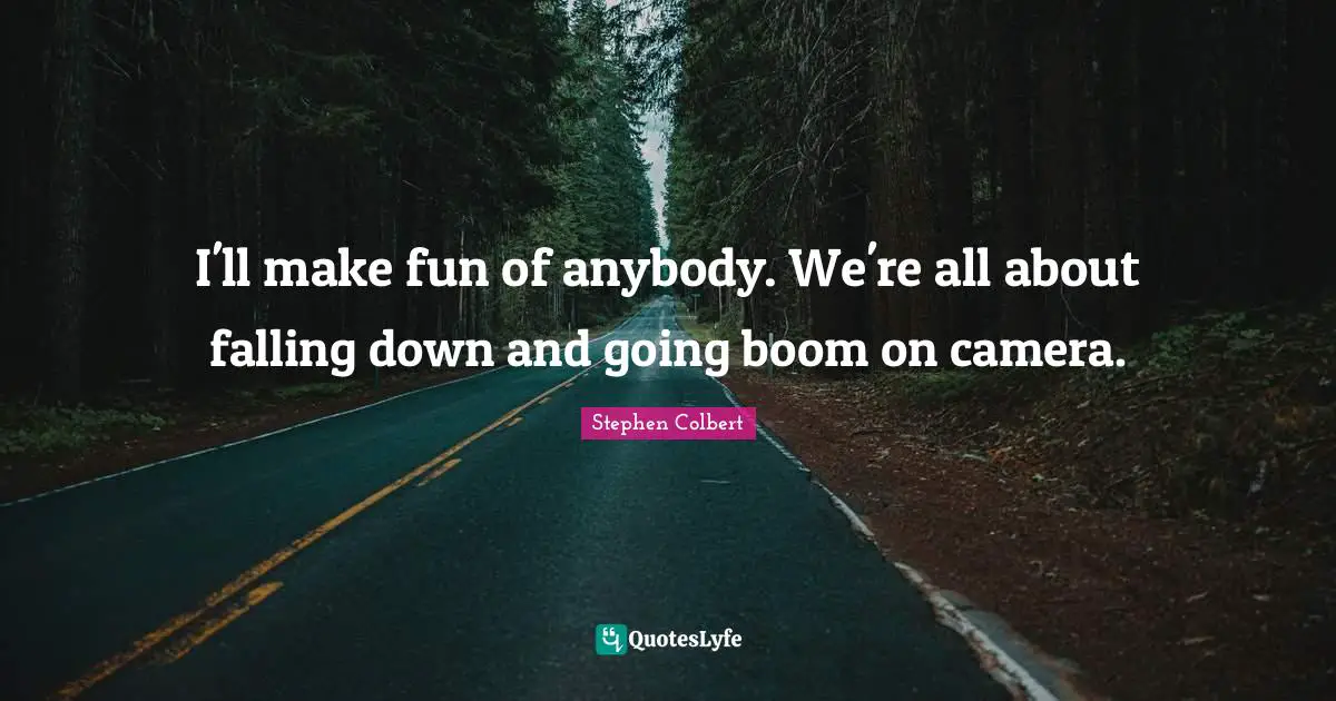 I'll make fun of anybody. We're all about falling down and going boom on camera.