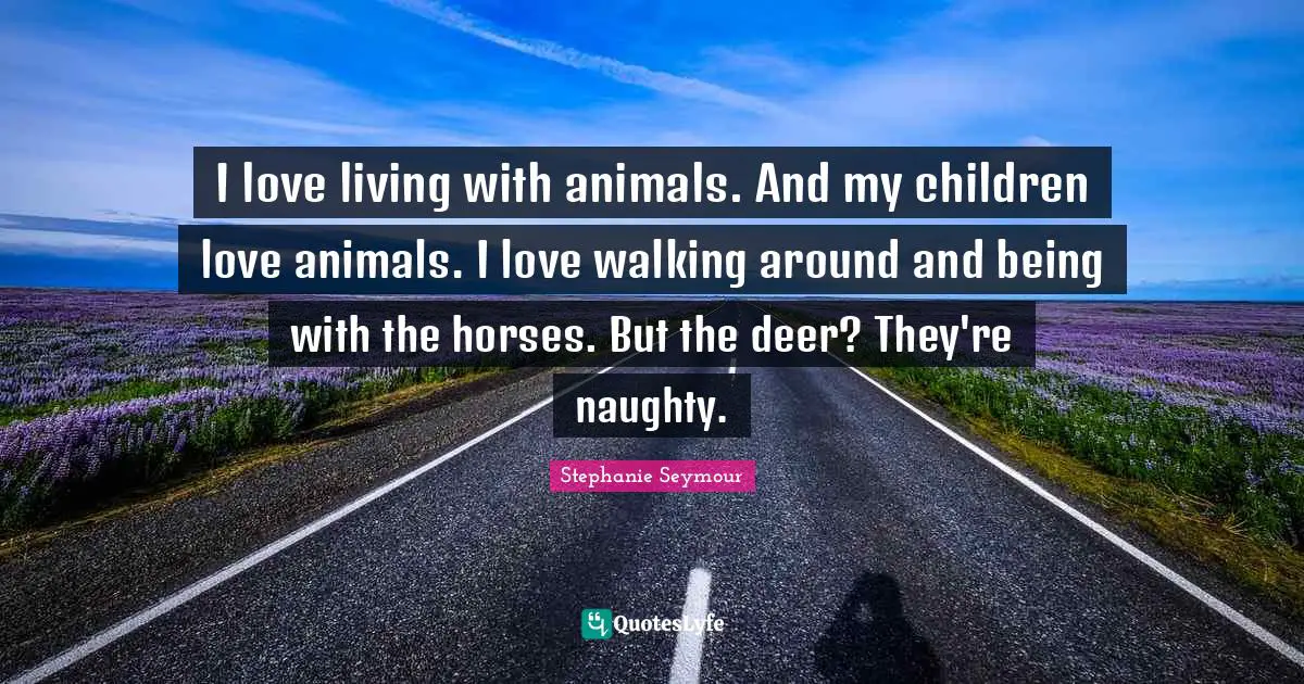I love living with animals. And my children love animals. I love walking around and being with the horses. But the deer? They're naughty.