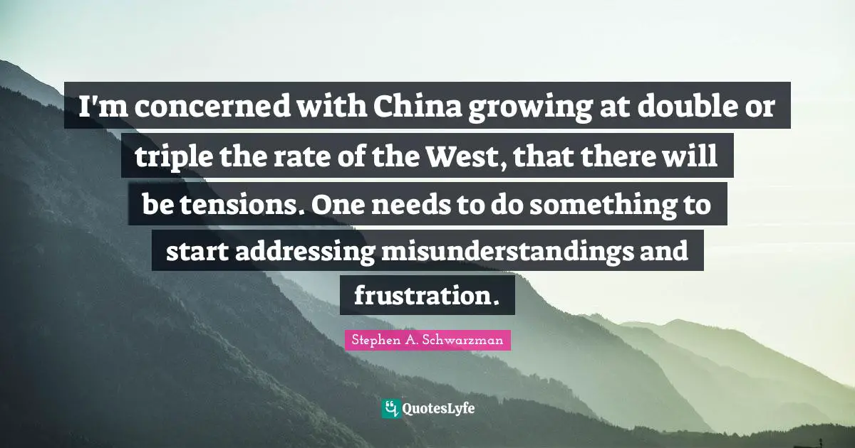 I'm concerned with China growing at double or triple the rate of the West, that there will be tensions. One needs to do something to start addressing misunderstandings and frustration.