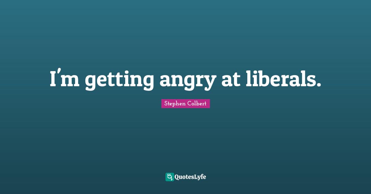 I'm getting angry at liberals.