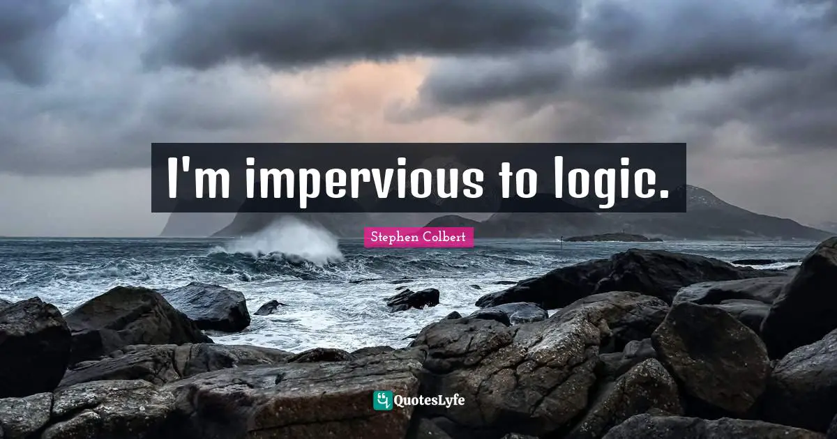 I'm impervious to logic.