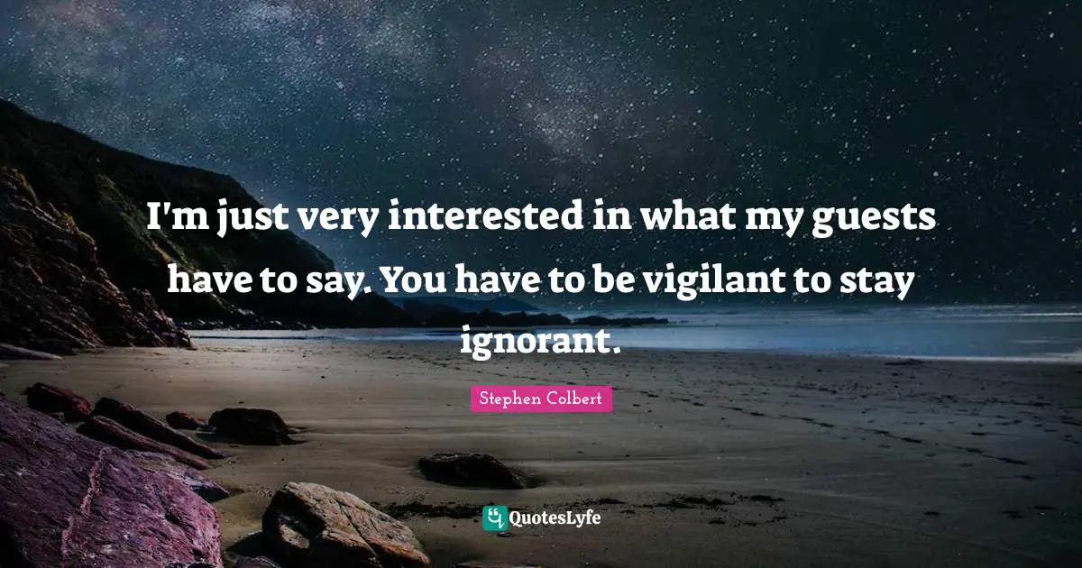 I'm just very interested in what my guests have to say. You have to be vigilant to stay ignorant.