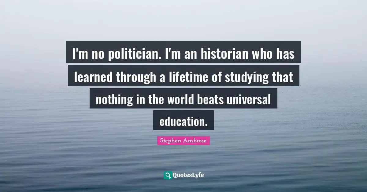 I'm no politician. I'm an historian who has learned through a lifetime of studying that nothing in the world beats universal education.