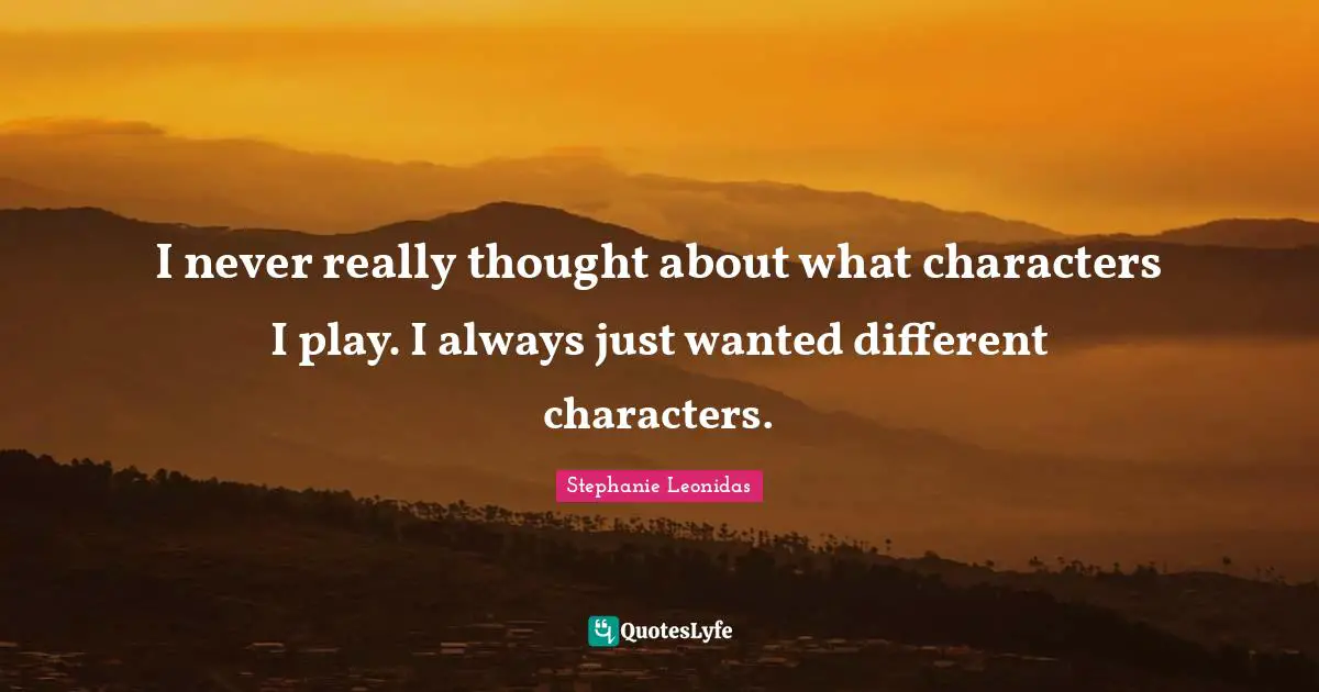 I never really thought about what characters I play. I always just wanted different characters.