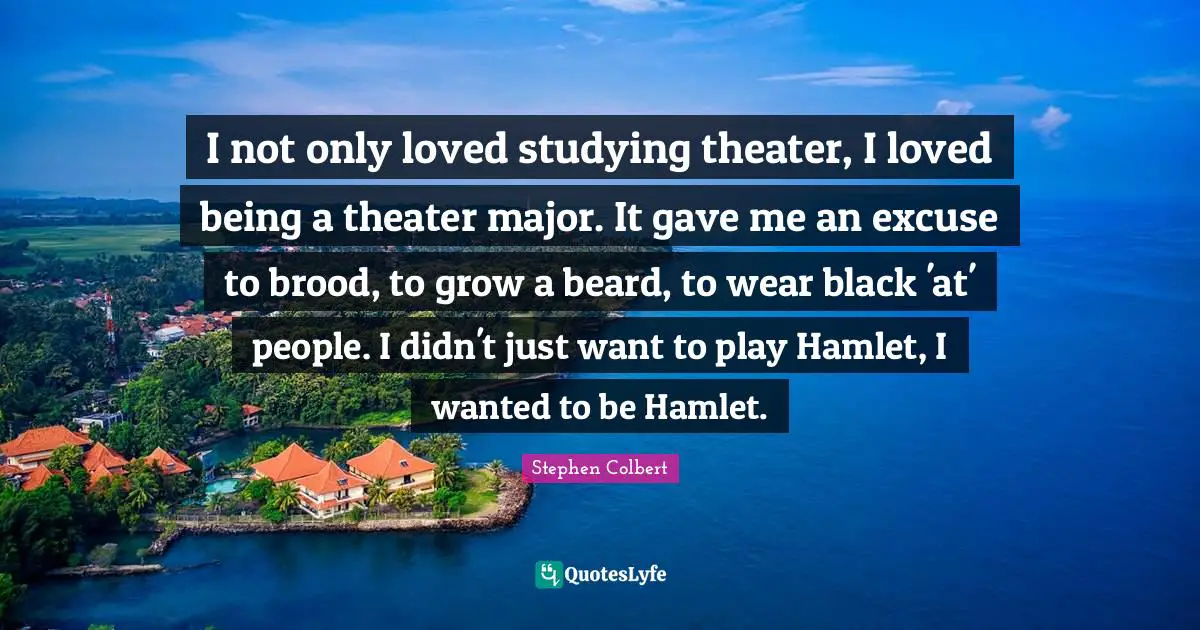 I not only loved studying theater, I loved being a theater major. It gave me an excuse to brood, to grow a beard, to wear black 'at' people. I didn't just want to play Hamlet, I wanted to be Hamlet.