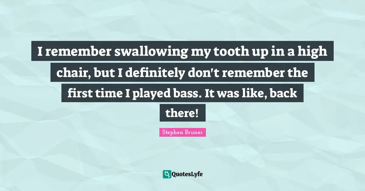 I remember swallowing my tooth up in a high chair, but I definitely don't remember the first time I played bass. It was like, back there!