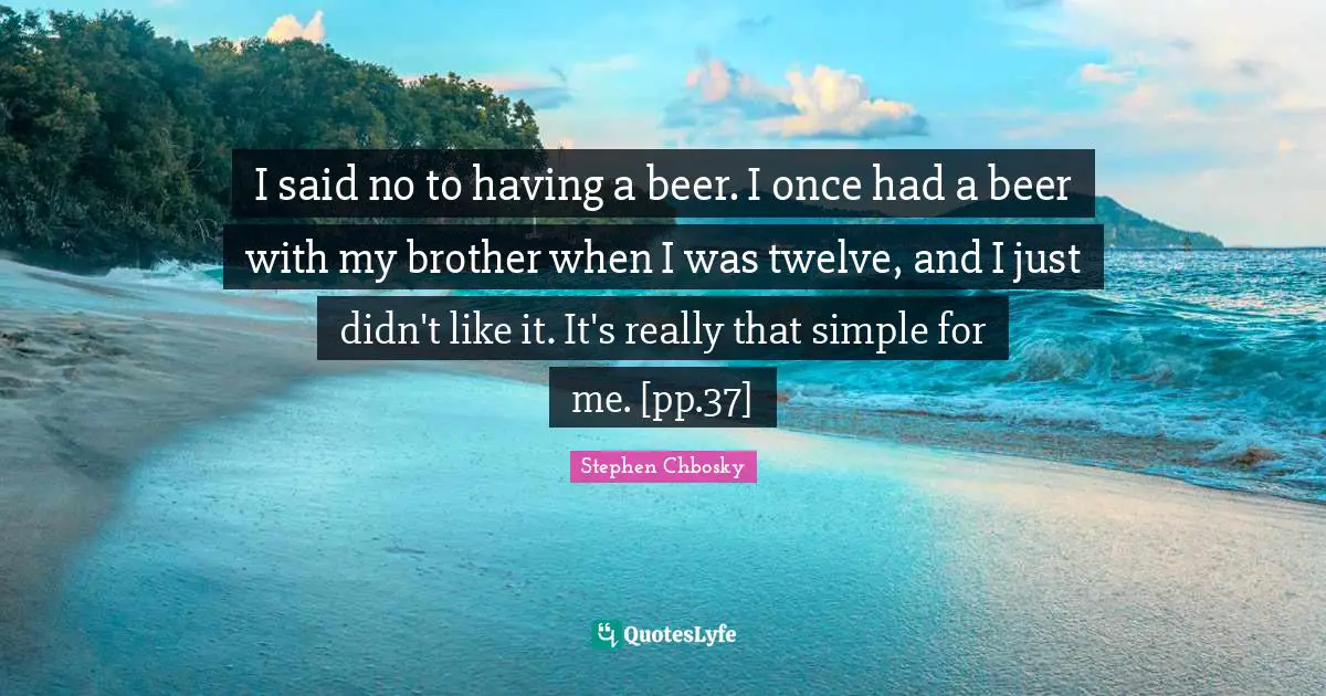 I said no to having a beer. I once had a beer with my brother when I was twelve, and I just didn't like it. It's really that simple for me. [pp.37]