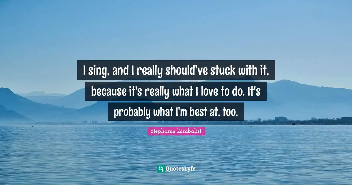 I sing, and I really should've stuck with it, because it's really what I love to do. It's probably what I'm best at, too.