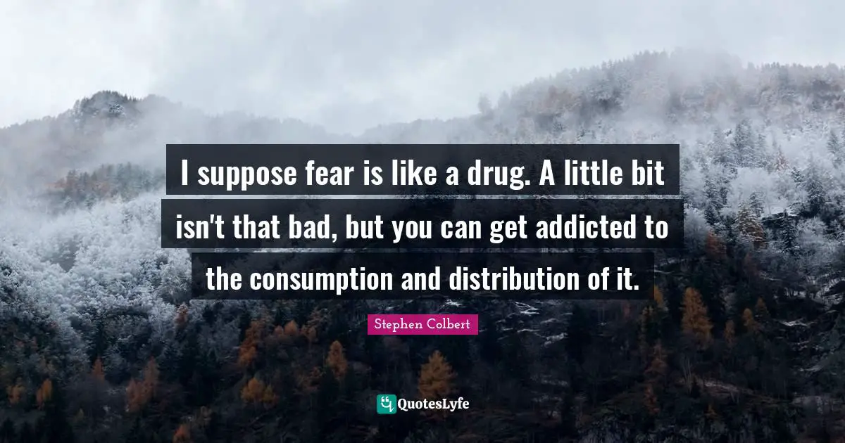 I suppose fear is like a drug. A little bit isn't that bad, but you can get addicted to the consumption and distribution of it.