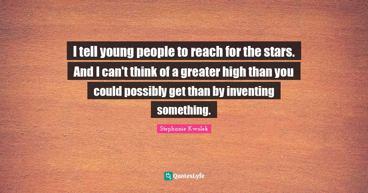 I tell young people to reach for the stars. And I can't think of a greater high than you could possibly get than by inventing something.
