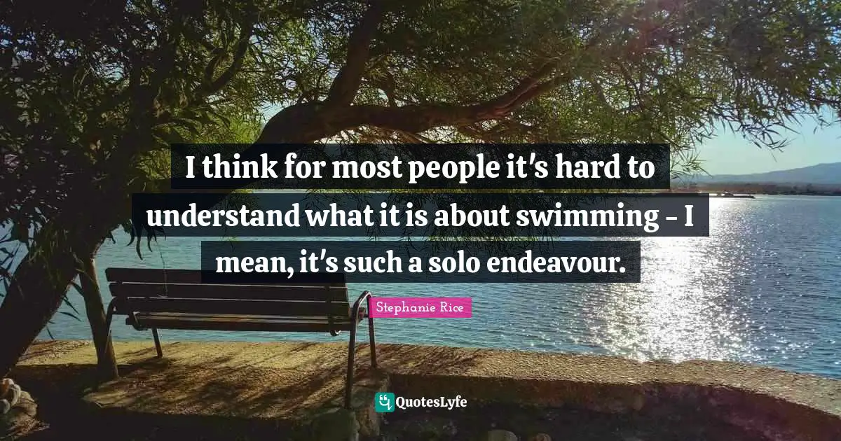 Stephanie Rice Quotes: "I think for most people it's hard to understand what it is about swimming - I mean, it's such a solo endeavour."