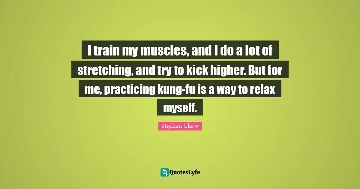 I train my muscles, and I do a lot of stretching, and try to kick higher. But for me, practicing kung-fu is a way to relax myself.