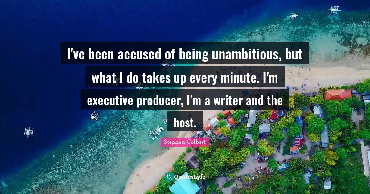 I've been accused of being unambitious, but what I do takes up every minute. I'm executive producer, I'm a writer and the host.