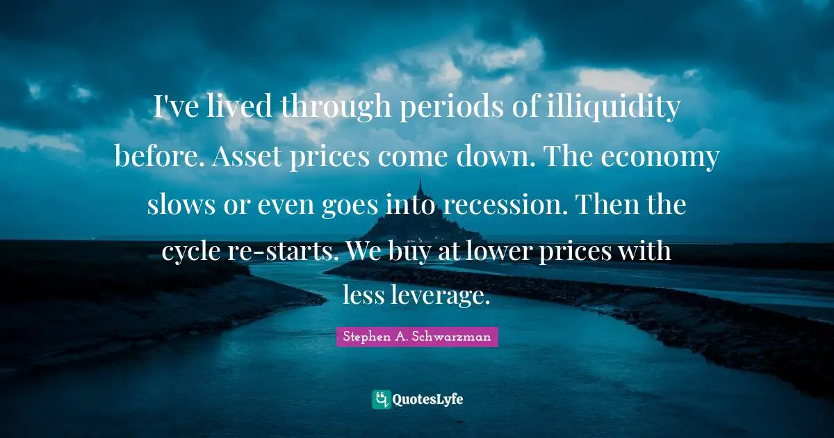 I've lived through periods of illiquidity before. Asset prices come down. The economy slows or even goes into recession. Then the cycle re-starts. We buy at lower prices with less leverage.