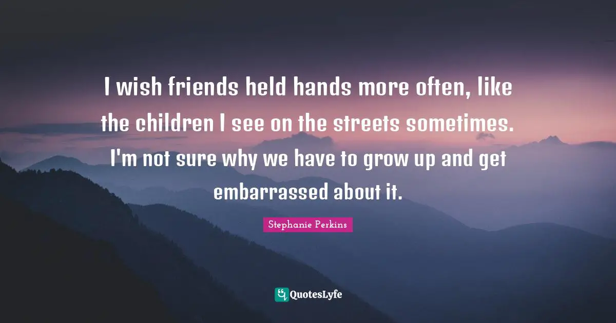 Stephanie Perkins Quotes: "I wish friends held hands more often, like the children I see on the streets sometimes. I'm not sure why we have to grow up and get embarrassed about it."