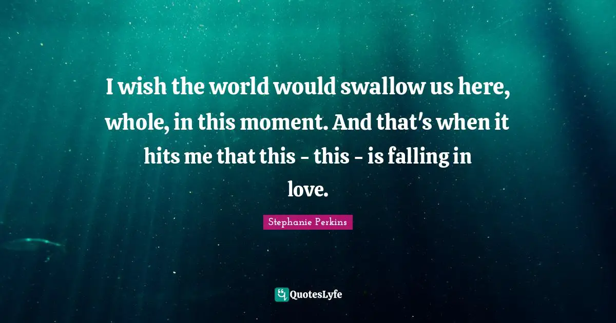Stephanie Perkins Quotes: "I wish the world would swallow us here, whole, in this moment. And that's when it hits me that this - this - is falling in love."