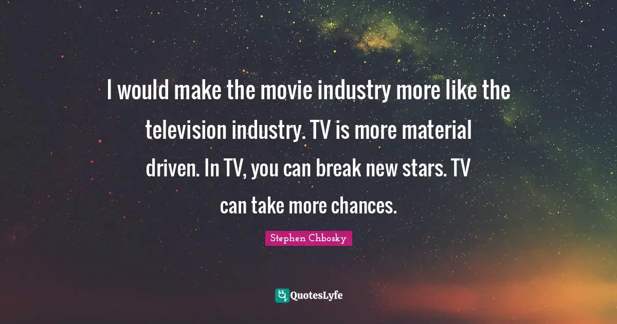 I would make the movie industry more like the television industry. TV is more material driven. In TV, you can break new stars. TV can take more chances.