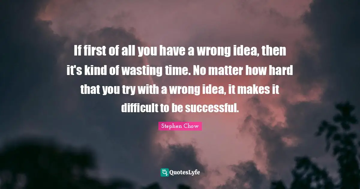 If first of all you have a wrong idea, then it's kind of wasting time. No matter how hard that you try with a wrong idea, it makes it difficult to be successful.
