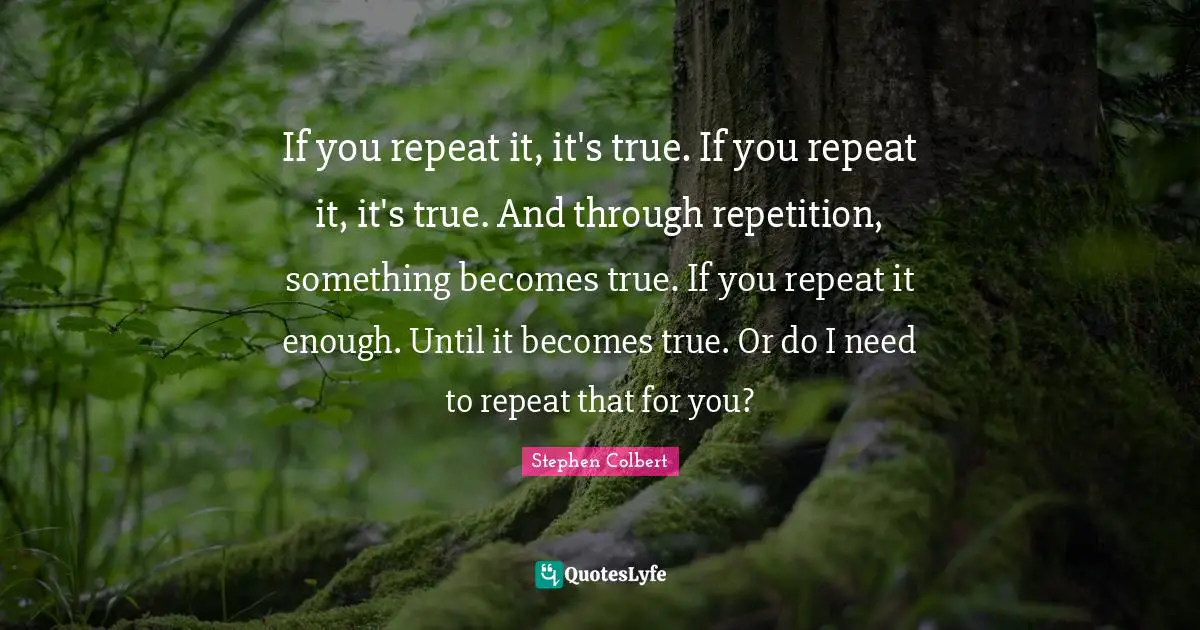 If you repeat it, it's true. If you repeat it, it's true. And through repetition, something becomes true. If you repeat it enough. Until it becomes true. Or do I need to repeat that for you?
