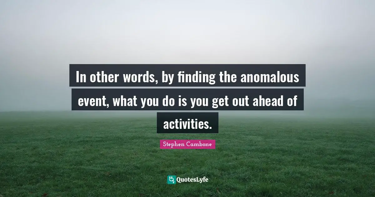 In other words, by finding the anomalous event, what you do is you get out ahead of activities.