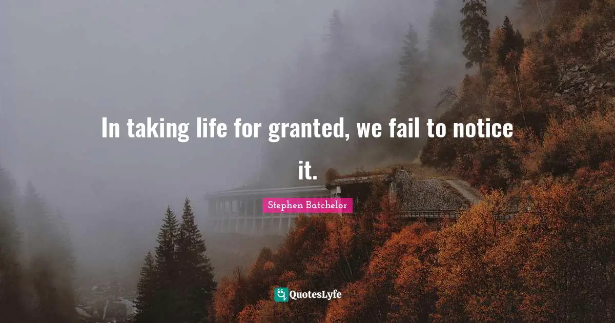 In taking life for granted, we fail to notice it.