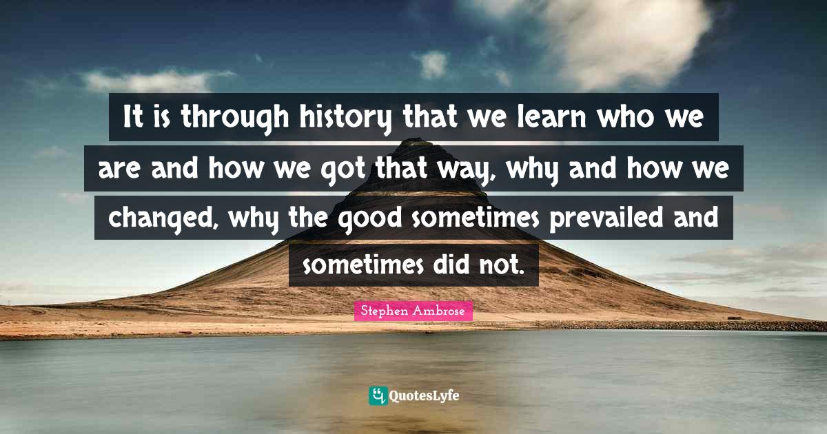 It is through history that we learn who we are and how we got that way